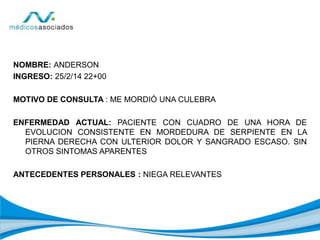 NOMBRE: ANDERSON
INGRESO: 25/2/14 22+00
MOTIVO DE CONSULTA : ME MORDIÓ UNA CULEBRA
ENFERMEDAD ACTUAL: PACIENTE CON CUADRO DE UNA HORA DE
EVOLUCION CONSISTENTE EN MORDEDURA DE SERPIENTE EN LA
PIERNA DERECHA CON ULTERIOR DOLOR Y SANGRADO ESCASO. SIN
OTROS SINTOMAS APARENTES
ANTECEDENTES PERSONALES : NIEGA RELEVANTES
 