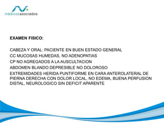 EXAMEN FISICO:
CABEZA Y ORAL: PACIENTE EN BUEN ESTADO GENERAL
CC MUCOSAS HUMEDAS, NO ADENOPATIAS
CP NO AGREGADOS A LA AUSCULTACION
ABDOMEN BLANDO DEPRESIBLE NO DOLOROSO
EXTREMIDADES HERIDA PUNTIFORME EN CARA ANTEROLATERAL DE
PIERNA DERECHA CON DOLOR LOCAL, NO EDEMA, BUENA PERFUSION
DISTAL, NEUROLOGICO SIN DEFICIT APARENTE
 