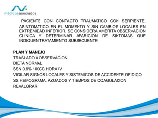 PACIENTE CON CONTACTO TRAUMATICO CON SERPIENTE,
ASINTOMATICO EN EL MOMENTO Y SIN CAMBIOS LOCALES EN
EXTREMIDAD INFERIOR, SE CONSIDERA AMERITA OBSERVACION
CLINICA Y DETERMINAR APARICION DE SINTOMAS QUE
INDIQUEN TRATAMIENTO SUBSECUENTE
PLAN Y MANEJO
TRASLADO A OBSERVACION
DIETA NORMAL
SSN 0.9% 100CC HORA IV
VIGILAR SIGNOS LOCALES Y SISTEMICOS DE ACCIDENTE OFIDICO
SS HEMOGRAMA, AZOADOS Y TIEMPOS DE COAGULACION
REVALORAR
 