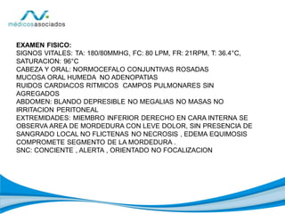 EXAMEN FISICO:
SIGNOS VITALES: TA: 180/80MMHG, FC: 80 LPM, FR: 21RPM, T: 36.4°C,
SATURACION: 96°C
CABEZA Y ORAL: NORMOCEFALO CONJUNTIVAS ROSADAS
MUCOSA ORAL HUMEDA NO ADENOPATIAS
RUIDOS CARDIACOS RITMICOS CAMPOS PULMONARES SIN
AGREGADOS
ABDOMEN: BLANDO DEPRESIBLE NO MEGALIAS NO MASAS NO
IRRITACION PERITONEAL
EXTREMIDADES: MIEMBRO INFERIOR DERECHO EN CARA INTERNA SE
OBSERVA AREA DE MORDEDURA CON LEVE DOLOR, SIN PRESENCIA DE
SANGRADO LOCAL NO FLICTENAS NO NECROSIS , EDEMA EQUIMOSIS
COMPROMETE SEGMENTO DE LA MORDEDURA .
SNC: CONCIENTE , ALERTA , ORIENTADO NO FOCALIZACION
 