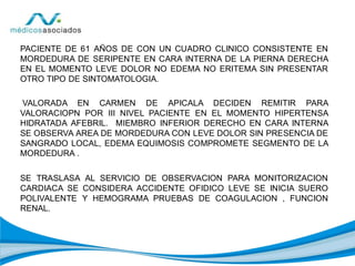 PACIENTE DE 61 AÑOS DE CON UN CUADRO CLINICO CONSISTENTE EN
MORDEDURA DE SERIPENTE EN CARA INTERNA DE LA PIERNA DERECHA
EN EL MOMENTO LEVE DOLOR NO EDEMA NO ERITEMA SIN PRESENTAR
OTRO TIPO DE SINTOMATOLOGIA.
VALORADA EN CARMEN DE APICALA DECIDEN REMITIR PARA
VALORACIOPN POR III NIVEL PACIENTE EN EL MOMENTO HIPERTENSA
HIDRATADA AFEBRIL. MIEMBRO INFERIOR DERECHO EN CARA INTERNA
SE OBSERVA AREA DE MORDEDURA CON LEVE DOLOR SIN PRESENCIA DE
SANGRADO LOCAL, EDEMA EQUIMOSIS COMPROMETE SEGMENTO DE LA
MORDEDURA .
SE TRASLASA AL SERVICIO DE OBSERVACION PARA MONITORIZACION
CARDIACA SE CONSIDERA ACCIDENTE OFIDICO LEVE SE INICIA SUERO
POLIVALENTE Y HEMOGRAMA PRUEBAS DE COAGULACION , FUNCION
RENAL.
 