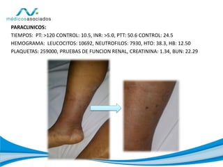 PARACLINICOS:
TIEMPOS: PT: >120 CONTROL: 10.5, INR: >5.0, PTT: 50.6 CONTROL: 24.5
HEMOGRAMA: LEUCOCITOS: 10692, NEUTROFILOS: 7930, HTO: 38.3, HB: 12.50
PLAQUETAS: 259000, PRUEBAS DE FUNCION RENAL, CREATININA: 1.34, BUN: 22.29
 