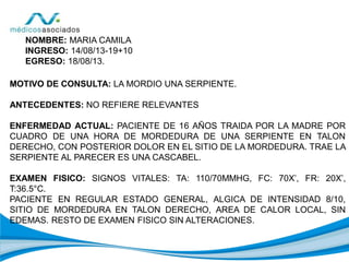 NOMBRE: MARIA CAMILA
INGRESO: 14/08/13-19+10
EGRESO: 18/08/13.
MOTIVO DE CONSULTA: LA MORDIO UNA SERPIENTE.
ANTECEDENTES: NO REFIERE RELEVANTES
ENFERMEDAD ACTUAL: PACIENTE DE 16 AÑOS TRAIDA POR LA MADRE POR
CUADRO DE UNA HORA DE MORDEDURA DE UNA SERPIENTE EN TALON
DERECHO, CON POSTERIOR DOLOR EN EL SITIO DE LA MORDEDURA. TRAE LA
SERPIENTE AL PARECER ES UNA CASCABEL.
EXAMEN FISICO: SIGNOS VITALES: TA: 110/70MMHG, FC: 70X’, FR: 20X’,
T:36.5°C.
PACIENTE EN REGULAR ESTADO GENERAL, ALGICA DE INTENSIDAD 8/10,
SITIO DE MORDEDURA EN TALON DERECHO, AREA DE CALOR LOCAL, SIN
EDEMAS. RESTO DE EXAMEN FISICO SIN ALTERACIONES.
 