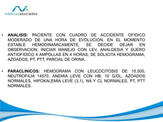 • ANALISIS: PACIENTE CON CUADRO DE ACCIDENTE OFIDICO
MODERADO DE UNA HORA DE EVOLUCION, EN EL MOMENTO
ESTABLE HEMODINAMICAMENTE, SE DECIDE DEJAR EN
OBSERVACION, INICIAR MANEJO CON LEV, ANALGESIA Y SUERO
ANTIOFIDICO 4 AMPOLLAS EN 4 HORAS, SE SOLICITA HEMOGRAMA,
AZOADOS, PT, PTT, PARCIAL DE ORINA.
• PARACLINICOS: HEMOGRAMA CON LEUCOCITOSIS DE 15,500,
NEUTROFILIA 14570, ANEMIA LEVE CON HB: 10 G/DL, AZOADOS
NORMALES, HIPOKALEMIA LEVE (3,1), NA Y CL NORMALES, PT, PTT
NORMALES.
 
