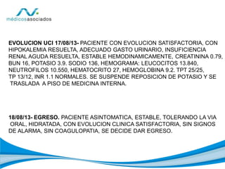 EVOLUCION UCI 17/08/13- PACIENTE CON EVOLUCION SATISFACTORIA, CON
HIPOKALEMIA RESUELTA, ADECUADO GASTO URINARIO, INSUFICIENCIA
RENAL AGUDA RESUELTA, ESTABLE HEMODINAMICAMENTE, CREATININA 0.79,
BUN 16, POTASIO 3.9. SODIO 136, HEMOGRAMA: LEUCOCITOS 13.840,
NEUTROFILOS 10.550, HEMATOCRITO 27, HEMOGLOBINA 9.2. TPT 25/25,
TP 13/12, INR 1.1 NORMALES. SE SUSPENDE REPOSICION DE POTASIO Y SE
TRASLADA A PISO DE MEDICINA INTERNA.
18/08/13- EGRESO. PACIENTE ASINTOMATICA, ESTABLE, TOLERANDO LA VIA
ORAL, HIDRATADA, CON EVOLUCION CLINICA SATISFACTORIA, SIN SIGNOS
DE ALARMA, SIN COAGULOPATIA, SE DECIDE DAR EGRESO.
 