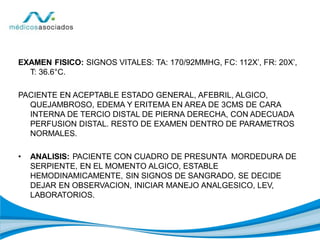 EXAMEN FISICO: SIGNOS VITALES: TA: 170/92MMHG, FC: 112X’, FR: 20X’,
T: 36.6°C.
PACIENTE EN ACEPTABLE ESTADO GENERAL, AFEBRIL, ALGICO,
QUEJAMBROSO, EDEMA Y ERITEMA EN AREA DE 3CMS DE CARA
INTERNA DE TERCIO DISTAL DE PIERNA DERECHA, CON ADECUADA
PERFUSION DISTAL. RESTO DE EXAMEN DENTRO DE PARAMETROS
NORMALES.
• ANALISIS: PACIENTE CON CUADRO DE PRESUNTA MORDEDURA DE
SERPIENTE, EN EL MOMENTO ALGICO, ESTABLE
HEMODINAMICAMENTE, SIN SIGNOS DE SANGRADO, SE DECIDE
DEJAR EN OBSERVACION, INICIAR MANEJO ANALGESICO, LEV,
LABORATORIOS.
 