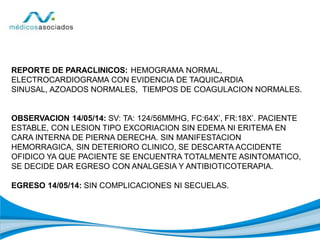 REPORTE DE PARACLINICOS: HEMOGRAMA NORMAL,
ELECTROCARDIOGRAMA CON EVIDENCIA DE TAQUICARDIA
SINUSAL, AZOADOS NORMALES, TIEMPOS DE COAGULACION NORMALES.
OBSERVACION 14/05/14: SV: TA: 124/56MMHG, FC:64X’, FR:18X’. PACIENTE
ESTABLE, CON LESION TIPO EXCORIACION SIN EDEMA NI ERITEMA EN
CARA INTERNA DE PIERNA DERECHA. SIN MANIFESTACION
HEMORRAGICA, SIN DETERIORO CLINICO, SE DESCARTA ACCIDENTE
OFIDICO YA QUE PACIENTE SE ENCUENTRA TOTALMENTE ASINTOMATICO,
SE DECIDE DAR EGRESO CON ANALGESIA Y ANTIBIOTICOTERAPIA.
EGRESO 14/05/14: SIN COMPLICACIONES NI SECUELAS.
 