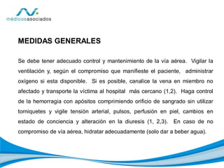 MEDIDAS GENERALES
Se debe tener adecuado control y mantenimiento de la vía aérea. Vigilar la
ventilación y, según el compromiso que manifieste el paciente, administrar
oxígeno si esta disponible. Si es posible, canalice la vena en miembro no
afectado y transporte la víctima al hospital más cercano (1,2). Haga control
de la hemorragia con apósitos comprimiendo orificio de sangrado sin utilizar
torniquetes y vigile tensión arterial, pulsos, perfusión en piel, cambios en
estado de conciencia y alteración en la diuresis (1, 2,3). En caso de no
compromiso de vía aérea, hidratar adecuadamente (solo dar a beber agua).
 