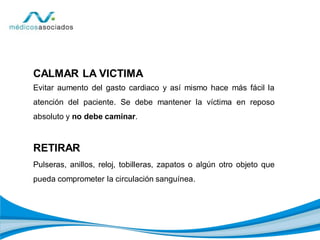 CALMAR LA VICTIMA
Evitar aumento del gasto cardiaco y así mismo hace más fácil la
atención del paciente. Se debe mantener la víctima en reposo
absoluto y no debe caminar.
RETIRAR
Pulseras, anillos, reloj, tobilleras, zapatos o algún otro objeto que
pueda comprometer la circulación sanguínea.
 