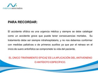 PARA RECORDAR:
El accidente ofídico es una urgencia médica y siempre se debe catalogar
como un accidente grave que puede tener consecuencias mortales. Su
tratamiento debe ser siempre intrahospitalario, y no nos debemos conformar
con medidas paliativas o de primeros auxilios ya que por el retraso en el
inicio de suero antiofídico se compromete la vida del paciente.
EL ÚNICO TRATAMIENTO EFICAZ ES LA APLICACIÓN DEL ANTIVENENO
O ANTÍDOTO ESPECÍFICO.
 