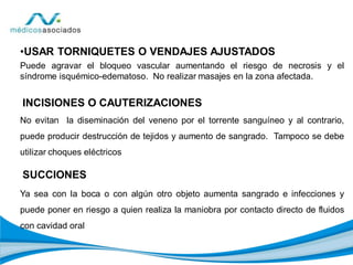•USAR TORNIQUETES O VENDAJES AJUSTADOS
Puede agravar el bloqueo vascular aumentando el riesgo de necrosis y el
síndrome isquémico-edematoso. No realizar masajes en la zona afectada.
INCISIONES O CAUTERIZACIONES
No evitan la diseminación del veneno por el torrente sanguíneo y al contrario,
puede producir destrucción de tejidos y aumento de sangrado. Tampoco se debe
utilizar choques eléctricos
SUCCIONES
Ya sea con la boca o con algún otro objeto aumenta sangrado e infecciones y
puede poner en riesgo a quien realiza la maniobra por contacto directo de fluidos
con cavidad oral
 