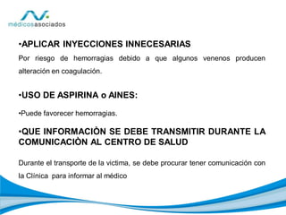 •APLICAR INYECCIONES INNECESARIAS
Por riesgo de hemorragias debido a que algunos venenos producen
alteración en coagulación.
•USO DE ASPIRINA o AINES:
•Puede favorecer hemorragias.
•QUE INFORMACIÒN SE DEBE TRANSMITIR DURANTE LA
COMUNICACIÒN AL CENTRO DE SALUD
Durante el transporte de la victima, se debe procurar tener comunicación con
la Clínica para informar al médico
 