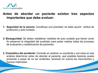 Antes de abordar un paciente existen tres aspectos
importantes que debe evaluar:
1. Seguridad de la escena: Constituye una prioridad; se debe asumir actitud de
protección y auto cuidado.
2. Bioseguridad: Se deben establecer medidas de auto cuidado que tienen como
fin preservar la integridad del auxiliador para poder realizar todos los procesos
de evaluación y estabilización de pacientes.
3. Cinemática del accidente: Consiste en analizar un accidente y con base en ese
análisis determinar antes de abordar al paciente, qué posibles lesiones puede
presentar a pesar de no ser evidentes, teniendo en cuenta los movimientos y
fuerzas implicadas.
 