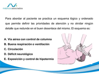 Para abordar al paciente se practica un esquema lógico y ordenado
que permite definir las prioridades de atención y no olvidar ningún
detalle que redunde en el buen desenlace del mismo. El esquema es:
A. Vía aérea con control de columna
B. Buena respiración o ventilación
C. Circulación
D. Déficit neurológico
E. Exposición y control de hipotermia
 