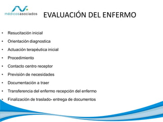 EVALUACIÓN DEL ENFERMO
• Resucitación inicial
• Orientación diagnostica
• Actuación terapéutica inicial
• Procedimiento
• Contacto centro receptor
• Previsión de necesidades
• Documentación a traer
• Transferencia del enfermo recepción del enfermo
• Finalización de traslado- entrega de documentos
 