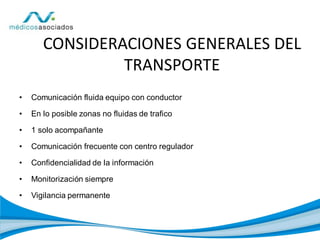 • Comunicación fluida equipo con conductor
• En lo posible zonas no fluidas de trafico
• 1 solo acompañante
• Comunicación frecuente con centro regulador
• Confidencialidad de la información
• Monitorización siempre
• Vigilancia permanente
CONSIDERACIONES GENERALES DEL
TRANSPORTE
 