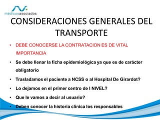 • DEBE CONOCERSE LA CONTRATACION ES DE VITAL
IMPORTANCIA
• Se debe llenar la ficha epidemiológica ya que es de carácter
obligatorio
• Trasladamos el paciente a NCSS o al Hospital De Girardot?
• Lo dejamos en el primer centro de I NIVEL?
• Que le vamos a decir al usuario?
• Deben conocer la historia clínica los responsables
CONSIDERACIONES GENERALES DEL
TRANSPORTE
 