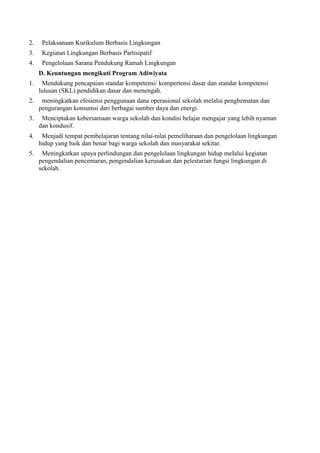 2.    Pelaksanaan Kurikulum Berbasis Lingkungan
3.    Kegiatan Lingkungan Berbasis Partisipatif
4.    Pengelolaan Sarana Pendukung Ramah Lingkungan
     D. Keuntungan mengikuti Program Adiwiyata
1.    Mendukung pencapaian standar kompetensi/ kompertensi dasar dan standar kompetensi
     lulusan (SKL) pendidikan dasar dan menengah.
2.    meningkatkan efesiensi penggunaan dana operasional sekolah melalui penghematan dan
     pengurangan konsumsi dari berbagai sumber daya dan energi.
3.    Menciptakan kebersamaan warga sekolah dan kondisi belajar mengajar yang lebih nyaman
     dan kondusif.
4.    Menjadi tempat pembelajaran tentang nilai‐nilai pemeliharaan dan pengelolaan lingkungan
     hidup yang baik dan benar bagi warga sekolah dan masyarakat sekitar.
5.    Meningkatkan upaya perlindungan dan pengelolaan lingkungan hidup meIalui kegiatan
     pengendalian pencemaran, pengendalian kerusakan dan pelestarian fungsi lingkungan di
     sekolah.
 