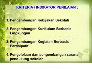 KRITERIA / INDIKATOR PENILAIAN :
1. Pengembangan Kebijakan Sekolah
2. Pengembangan Kurikulum Berbasis
Lingkungan
3. Pengembangan Kegiatan Berbasis
Partisipatif
4. Pengelolaan dan pengembangan sarana
pendukung sekolah
 