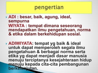  ADI : besar, baik, agung, ideal,
sempurna
WIYATA : tempat dimana seseorang
mendapatkan ilmu pengetahuan, norma
& etika dalam berkehidupan sosial.
 ADIWIYATA: tempat yg baik & ideal
untuk dapat memperoleh segala ilmu
pengetahuan & berbagai norma serta
etika yg dapat menjadi dasar manusia
menuju terciptanya kesejahteraan hidup
menuju kepada cita-cita pembangunan
berkelanjutan.
 