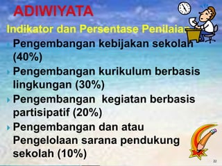 Indikator dan Persentase Penilaian
 Pengembangan kebijakan sekolah
(40%)
 Pengembangan kurikulum berbasis
lingkungan (30%)
 Pengembangan kegiatan berbasis
partisipatif (20%)
 Pengembangan dan atau
Pengelolaan sarana pendukung
sekolah (10%) 22
 