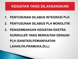 KEGIATAN YANG DILAKSANAKAN
1. PENYUSUNAN SILABUS INTEGRASI PLH
2. PENYUSUNAN SILABUS PLH MONOLITIK
3. PENGEMBANGAN KEGIATAN EKSTRA
KURIKULER YANG BERKAITAN DENGAN
PLH (SANITASI,PEMANFAATAN
LAHAN,PA,PRAMUKA,DLL)
 