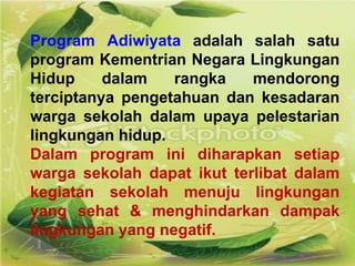 Program Adiwiyata adalah salah satu
program Kementrian Negara Lingkungan
Hidup dalam rangka mendorong
terciptanya pengetahuan dan kesadaran
warga sekolah dalam upaya pelestarian
lingkungan hidup.
Dalam program ini diharapkan setiap
warga sekolah dapat ikut terlibat dalam
kegiatan sekolah menuju lingkungan
yang sehat & menghindarkan dampak
lingkungan yang negatif.
 