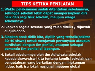 TIPS KETIKA PENILAIAN
1.Waktu pelaksanaan sudah ditentukan sebelumnya,
sehingga sekolah lebih dapat mempersiapkan diri
baik dari segi fisik sekolah, maupun warga
sekolahnya.
2.Siapkan segala sesuatu yang telah ditulis / dijawab
di quisioner.
3.Siapkan anak didik kita, dipilih yang terbaik(sekitar
30-40 siswa) untuk menjawab pertanyaan ataupun
berdiskusi dengan tim penilai, ataupun sebagai
pemandu tim penilai di lapangan.
4.Bekali sebelumnya oleh tim Adiwiyata sekolah
kepada siswa-siswi kita tentang kondisi sekolah dan
pengetahuan yang berkaitan dengan lingkungan
hidup, baik isu lokal, nasional, maupun global
 