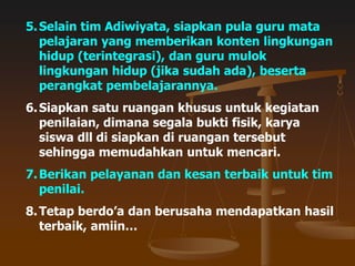 5.Selain tim Adiwiyata, siapkan pula guru mata
pelajaran yang memberikan konten lingkungan
hidup (terintegrasi), dan guru mulok
lingkungan hidup (jika sudah ada), beserta
perangkat pembelajarannya.
6.Siapkan satu ruangan khusus untuk kegiatan
penilaian, dimana segala bukti fisik, karya
siswa dll di siapkan di ruangan tersebut
sehingga memudahkan untuk mencari.
7.Berikan pelayanan dan kesan terbaik untuk tim
penilai.
8.Tetap berdo’a dan berusaha mendapatkan hasil
terbaik, amiin…
 
