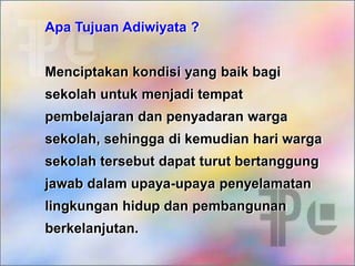 Apa Tujuan Adiwiyata ?
Menciptakan kondisi yang baik bagi
sekolah untuk menjadi tempat
pembelajaran dan penyadaran warga
sekolah, sehingga di kemudian hari warga
sekolah tersebut dapat turut bertanggung
jawab dalam upaya-upaya penyelamatan
lingkungan hidup dan pembangunan
berkelanjutan.
 