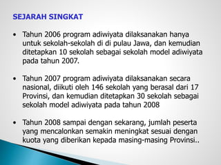 SEJARAH SINGKAT
• Tahun 2006 program adiwiyata dilaksanakan hanya
untuk sekolah-sekolah di di pulau Jawa, dan kemudian
ditetapkan 10 sekolah sebagai sekolah model adiwiyata
pada tahun 2007.
• Tahun 2007 program adiwiyata dilaksanakan secara
nasional, diikuti oleh 146 sekolah yang berasal dari 17
Provinsi, dan kemudian ditetapkan 30 sekolah sebagai
sekolah model adiwiyata pada tahun 2008
• Tahun 2008 sampai dengan sekarang, jumlah peserta
yang mencalonkan semakin meningkat sesuai dengan
kuota yang diberikan kepada masing-masing Provinsi..
 