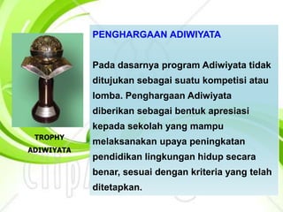 PENGHARGAAN ADIWIYATA
Pada dasarnya program Adiwiyata tidak
ditujukan sebagai suatu kompetisi atau
lomba. Penghargaan Adiwiyata
diberikan sebagai bentuk apresiasi
kepada sekolah yang mampu
melaksanakan upaya peningkatan
pendidikan lingkungan hidup secara
benar, sesuai dengan kriteria yang telah
ditetapkan.
TROPHY
ADIWIYATA
 