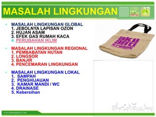 www.themegallery.com
MASALAH LINGKUNGAN
• MASALAH LINGKUNGAN GLOBAL
1. JEBOLNYA LAPISAN OZON
2. HUJAN ASAM
3. EFEK GAS RUMAH KACA
4. PERUBAHAN IKLIM
• MASALAH LINGKUNGAN REGIONAL
1. PEMBABATAN HUTAN
2. LONGSOR
3. BANJIR
4. PENCEMARAN LINGKUNGAN
• MASALAH LINGKUNGAN LOKAL
1. SAMPAH
2, PENGHIJAUAN
3. KAMAR MANDI / WC
4. DRAINASE
5. Kebersihan
 