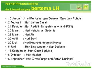 www.themegallery.com
Hari-Hari Peringatan Nasional
dan Internasional yang bertema LH
• 10 Januari : Hari Pencanangan Gerakan Satu Juta Pohon
• 2 Februari : Hari Lahan Basah
• 21 Februari : Hari Peduli Sampah Nasional (HPSN)
• 20 Maret : Hari Kehutanan Sedunia
• 22 Maret : Hari Air
• 22 April : Hari Bumi
• 22 Mei : Hari Keanekaragaman Hayati
• 5 Juni : Hari Lingkungan Hidup Sedunia
• 16 September : Hari Ozon Sedunia
• 5 Oktober : Hari Habitat
• 5 Nopember : Hari Cinta Puspa dan Satwa Nasional
 