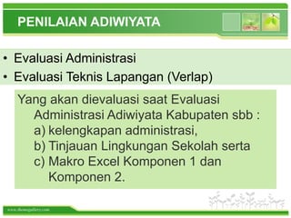 www.themegallery.com
PENILAIAN ADIWIYATA
Yang akan dievaluasi saat Evaluasi
Administrasi Adiwiyata Kabupaten sbb :
a) kelengkapan administrasi,
b) Tinjauan Lingkungan Sekolah serta
c) Makro Excel Komponen 1 dan
Komponen 2.
• Evaluasi Administrasi
• Evaluasi Teknis Lapangan (Verlap)
 
