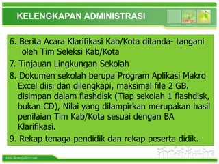 www.themegallery.com
6. Berita Acara Klarifikasi Kab/Kota ditanda- tangani
oleh Tim Seleksi Kab/Kota
7. Tinjauan Lingkungan Sekolah
8. Dokumen sekolah berupa Program Aplikasi Makro
Excel diisi dan dilengkapi, maksimal file 2 GB.
disimpan dalam flashdisk (Tiap sekolah 1 flashdisk,
bukan CD), Nilai yang dilampirkan merupakan hasil
penilaian Tim Kab/Kota sesuai dengan BA
Klarifikasi.
9. Rekap tenaga pendidik dan rekap peserta didik.
KELENGKAPAN ADMINISTRASI
 