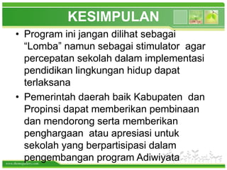www.themegallery.com
KESIMPULAN
• Program ini jangan dilihat sebagai
“Lomba” namun sebagai stimulator agar
percepatan sekolah dalam implementasi
pendidikan lingkungan hidup dapat
terlaksana
• Pemerintah daerah baik Kabupaten dan
Propinsi dapat memberikan pembinaan
dan mendorong serta memberikan
penghargaan atau apresiasi untuk
sekolah yang berpartisipasi dalam
pengembangan program Adiwiyata
 
