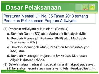 www.themegallery.com
Dasar Pelaksanaan
Peraturan Menteri LH No. 05 Tahun 2013 tentang
Pedoman Pelaksanaan Program Adiwiyata
(1) Program Adiwiyata diikuti oleh: (Pasal 4)
a. Sekolah Dasar (SD) atau Madrasah Ibtidaiyah (MI);
b. Sekolah Menengah Pertama (SMP) atau Madrasah
Tsanawiyah (MTs);
c. Sekolah Menengah Atas (SMA) atau Madrasah Aliyah
(MA); dan
d. Sekolah Menengah Kejuruan (SMK) atau Madrasah
Aliyah Kejuruan (MAK).
(2) Sekolah atau madrasah sebagaimana dimaksud pada ayat
(1) berstatus negeri atau swasta yang telah terakreditasi.
 