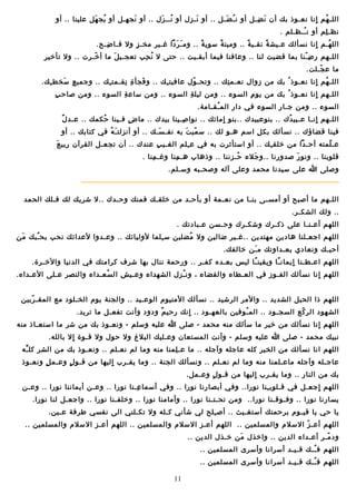 ‫اللـ هم انا نعـوذ بك أن ن ضـل أو ن ـ ضـل .. أو نـ زل أو نــ زل .. أو نجهـل أو يج هل علينا .. أو‬
‫قُ نَ‬
‫نَ‬
‫قُ نَ‬
‫نَ نِ‬
‫قُ نَ‬
‫نَ نِ‬
‫قُ نٍ‬
‫نظـ لم أو ن ــظـلم .‬
‫قُ‬
‫نِ‬
‫الل هـم انا نسألك عـيش ة نقـي ة .. وميت ة سوي ة .. وم ـ ردا غـير مخـ ز ول فـا ضـح.‬
‫نِ‬
‫نٍ‬
‫نَ نَ‬
‫ ً‬
‫ ً‬
‫ ً‬
‫ ً‬
‫نٍ‬
‫قُ‬
‫اللـهم ر ض ـنا بما قضيت لنا .. وعافنا فيما أبقـيت .. حتى ل ن حب تعجـي ل ما أ خـرت .. ول تأخير‬
‫ـّ‬
‫نَ‬
‫قُ نِ‬
‫نِ ـّ‬
‫ما ع جـلت.‬
‫ـّ‬
‫اللـ هم انا نعـوذ قُ بك من زوال نعـم تك .. وتحـ ول عافيت ـك .. و فجأ ة نقـمت ـك .. وجمي ع سخط ـك.‬
‫نِ‬
‫نِ نَ‬
‫نِ‬
‫نِ نِ‬
‫نَ‬
‫نِ‬
‫ـّ‬
‫نِ‬
‫قُ نٍ‬
‫نِ‬
‫اللـهم انا نعـوذ قُ بك من يو م السوء .. ومن ليل ة السوء .. ومن ساع ة السوء .. ومن صاح ب‬
‫نِ‬
‫نِ‬
‫نِ‬
‫نٍ‬
‫السوء .. ومن جـار السوء في دار الم ـقـامة.‬
‫قُ‬
‫ ٌ‬
‫اللـهم انـا عـبي دك .. بنوعبيدك ..بنو امائك .. نوا صـينا بيدك .. ما ض فـينا حكمك .. عـد ل‬
‫قُ‬
‫نٍ‬
‫نِ‬
‫نٍ‬
‫قُ‬
‫نٍ‬
‫فينا قضاؤك .. نسألك بك ل اسم هـو لك .. س مي ت به نفـ سـك .. أو أنزلت ـ ه في كتابك .. أو‬
‫نَ قُ‬
‫نَ‬
‫ـّ نَ‬
‫نِ‬
‫نَ‬
‫عـ لمته أحـدا من خلق ـك .. أو استأثرت به في ع ـلم الغـي ب عندك .. أن تجعـل القرآن ربي ع‬
‫نِ‬
‫نِ‬
‫نِ‬
‫ـّ‬
‫قلوبنا .. ونو ر صدورنا ..و جلء حـزننا .. وذهاب هـ منا وغـ منا .‬
‫نِ‬
‫نِ‬
‫قُ‬
‫نَ‬
‫نَ‬
‫وصلى ا على سيدنا محمد وعلى آله وصحـبه وسـلم.‬

‫اللـهم ما أصبح أو أمسـى بنـا من نعـمة أو بأحـد من خلقـك فمنك وحـدك ..ل شريك لك فـلك الحمد‬
‫.. ولك الشكـر.‬
‫اللهم أعـنـا على ذكـرك وشكـرك وحـسن عـبادتك .‬
‫اللهم اجعـلنا هادين مهتدين ..غـير ضالين ول مضلين س ـلما لوليائك .. وعـدوا لعدائك نحب بح ـبك من‬
‫نَ‬
‫قُ‬
‫نِ‬
‫قُ‬
‫أحبـك ونعادي بعـداوتك م ـن خالفك.‬
‫نَ‬
‫اللهم اعـطـنا ايمان ـا ويقين ـا ليس بعـده كفـر .. ورحمة ننال بها شرف كرامتك في الدنيا والخـرة.‬
‫ ً‬
‫ ً‬
‫نٍ‬
‫اللهم انا نسألك الفـوز في العـطاء والقضاء ، ون ـزل الشهداء وعـيش ال سعـداء والنصر عـلى العـداء.‬
‫قُ‬
‫قُ‬
‫نٍ‬
‫اللهم ذا الحبل الشديد .. والمر الرشيد .. نسألك المنيوم الوعـيد .. والجنة يوم الخـلود مع المقـ ربين‬
‫ـّ‬
‫الشهود الر كع السجـود .. الم ـوفين بالعهـود .. انك رحي م ودود وأنت تفعـل ما تريد.‬
‫ ٌ‬
‫نٍ‬
‫قُ‬
‫ـّ‬
‫اللهم انا نسألك من خير ما سألك منه محمد - صلى ا عليه وسلم - ونعـوذ بك من شر ما استعـاذ منه‬
‫نٍ‬
‫نبيك محمد - صلى ا عليه وسلم - وأنت المستعان وعـليك البل غ ول حول ول قـوة ال بالله.‬
‫نٍ‬
‫اللهم انا نسألك من الخير كله عاجله وآجله .. ما عـ لمنا منه وما لم نعـلم .. ونعـوذ بك من الشر كل ـه‬
‫ِّ‬
‫نِ‬
‫عاجـله وآجله ماعـلمنا منه وما لم نعـلم .. ونسألك الجنة .. وما يقـرب اليها من قـو ل وعـم ل ونعـوذ‬
‫نٍ‬
‫نٍ‬
‫نٍ‬
‫بك من النار .. وما يقـرب اليها من قـو ل وعـمل.‬
‫نٍ‬
‫نٍ‬
‫اللهم اجعـل في قـلوب ـنا نورا.. وفي أبصا رنا نورا .. وفي أسما عـنا نورا .. وعـن أيماننا نورا .. وعـن‬
‫نِ‬
‫نِ‬
‫نِ‬
‫نٍ‬
‫يسارنا نورا .. وفـوقـنا نورا.. ومن تحـتـنا نورا .. وأمامنا نورا .. وخلفـنا نورا .. واجعـل لنا نورا.‬
‫يا حي يا قيـوم برحمتك أستغـيث .. أص ـلح لي شأني كـله ول تكـلني الى نفسي طرفة عـين.‬
‫نِ‬
‫اللهم أعـ ز السلم والمسلمين .. اللهم أعـز السلم والمسلمين .. اللهم أعـز السلم والمسلمين ..‬
‫ـّ‬
‫ود مـر أعـداء الدين .. واخذل من خـذل الدين ..‬
‫نَ‬
‫ـّ‬
‫اللهم ف ــك قـيـد أسرانا وأسرى المسلمين ..‬
‫قُ‬
‫اللهم ف ــك قـيـد أسرانا وأسرى المسلمين ..‬
‫قُ‬
‫11‬

 