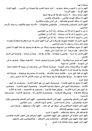‫يستجاب لهـا‬
‫غُ‬
‫اللهم يا حي يا قـيوم برحمتك نستـغـيث .. أنزل ـعـلينا الـغـيث ول تجعـلنا من اليسين ... اللهم أ غـثنا ..‬
‫ـِ‬
‫اللهم أ غــثنا .. اللهم أ غــثنـا‬
‫ـِ‬
‫ـِ‬
‫اللهم سـقـيا رحمة .. ل سـقـيا بل ء ول ـهـد م ول غـر ق‬
‫ٍ‬
‫ٍ‬
‫غُ‬
‫غُ‬
‫اللهم انا نسألك الهـدى وال تـقى .. والعـفاف والـغـنى‬
‫غُ‬
‫اللـهم انا نسألك العـفـو والعـافية .. في الدين والدنيا والخـرة‬
‫اللهم اغـفـر للمسلمين والمسلمات .. والمؤمنين والمؤمنات ...الحـياء منهم والموات برحـمتك ياأرحم‬
‫الراحمين‬
‫يا حي يا قـيوم ل اله ال أن ت سبحانك.. ا نـا كـنا من الظـالمين‬
‫غُ‬
‫ٍ تّ‬
‫ياحي يا قـيوم ل اله ال أن ت سبحانك .. ا نـا كـنا من الظالمين‬
‫غُ‬
‫ٍ تّ‬
‫ياحي يا قـيوم ل اله ال أن ت سبحانك .. انا كنا من الظـالمين‬
‫ٍ‬
‫اللـهم اغـفر لنا خطيئاتنا وجهـلنا واسرافـنا في أمرنا اللهم اغـفر لنا ج ـدنا وـهـزلنا وخطـأنا وـعمدنا‬
‫ـِ‬
‫وكـل ذلك ـعـندنا برحمتك يا أرحم الراحمين‬
‫اللهم انا نعـوذ بمعافاتك من ـعـقـوبتك ونعـوذ برضاك من سخ ـ طــك ونعـوذ بك منك اللهم ل ن ـحصي‬
‫غُ‬
‫مَ ـِ‬
‫ثنا ء ـعـليك - ولو حرصنا - أن ت كما أثني  ت ـعـلى نفسك‬
‫مَ‬
‫اً‬
‫تّ‬
‫اللهم اغـفـر لنا ذنـبنا .. واخ سيء شيطـاننا .. وف ــك رـهـاننا .. وثـق ــل ميزاننا .. واجعـلنا في الند ي‬
‫تّ‬
‫غُ‬
‫ـِ‬
‫الـعـلى‬
‫اللهم انك تعـلم سرنا وـعلنيتنا .. فأقـبل معـذرتنا وتعـلم حاجتنا .. فاـعـ طـنا سؤالنا ..وتعـلم ما في‬
‫ـِ‬
‫في نفـوسنا .. فاغـ فـر لنا ذنوبنا‬
‫ـِ‬
‫اللهم انا نسألك ايمانا يباشر قـلو بـنا .. ويـقـين ـا صاودقـا حتى نعـلم وانه لن يصيبنا ال ماكتبته ـعـلينا‬
‫اً‬
‫مَ‬
‫ٍ‬
‫والرضا بما قسمته لنا يا ذا الجـلل والكـرام‬
‫اللهم ان ـهذا خلق جديد .. فافتحه ـعـلينا بطاـعـتك .. واختمه لنا بمـغـفـرتك ورضوانك .. وارزقنا فيه‬
‫حسنة تقـبلها منا .. وزكـها و ضـعـفها لنا وما ـعـملنا فيه من سيئات فاغـفر لنا انك غـفـور رحيم ..‬
‫تّ‬
‫وودوود كريم‬
‫اللهم انا نعـوذ بك اليوم فأ ـعـذنا .. ونستجيرك اليوم من جهد البلء فأجرنا .. ونستـغـيث بك اليوم ..‬
‫ـِ‬
‫فأغـثنا .. ونستصرخك اليوم ـعـلى ـعـدوك وـعـدونا فأصرخنا .. ونستنصرك اليوم فانصرنا .. ونستعـين‬
‫بك اليوم ـعلى أمرنا فأ ـعــنـا .. ونتوكل ـعليك فاكـف ـنا .. ونعـتصم بك فاـعـصمنا .. وآمنا بك فأ مـنا ..‬
‫ِّ‬
‫ـِ‬
‫ـِ‬
‫ونسألك فاـعـطـنا .. ونسترزقك فارزقـنـا .. ونستـغـفـرك فاغـفـر لنا .. وندـعـوك فاذكرنا .. ونسترحمك‬
‫فارحمـنا‬
‫اللهم أـعـز السلم والمسلمين ، اللهم أـعـز السلم والمسلمين ، اللهم أـعـز السلم والمسلمين وأذل‬
‫الشرك والمشركين .. وودم ـر أـعـداء الدين .. واح م حـوزة السلم .. يـارب العالمين‬
‫ـِ مَ‬
‫تّ‬
‫اللهم انصر اخواننا المجاـهدين في سبيلك في كل مكان .. اللهم و حـد صفـوفهم .. واربط ـعـلى‬
‫ِّ‬
‫قـلوبهم .. وسدود سهامهم وآراءـهم‬
‫وانصرـهم ـعلى ـعـدوك وـعـدوـهم .. ياقـوي يا ـعـزيز‬
‫اللهم انصر اخواننا في فـلسطين ـعلى اليهوود الـغاصبين ، اللهم انصرـهم ـعلى اخوان القرودة والخنازير‬
‫اللهم ـعليك باليهوود ومن ـهاوودـهم .. وبالنصارى ومن ناصرـهم ... وبالشيوـعـيين ومن شايعهم‬
‫اللهم انزل ـعليهم رجزك وـعذابك الـه الحـق‬
‫ٍ‬
‫41‬

 