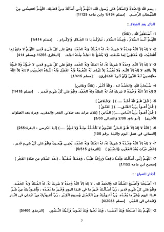 ‫ِ َ‬
‫ بس َم هللا والل صال ة والل سال م على رسو ل هللا، الل ل ههـ َم إ ِ نهـ ي أ َ س أ لل ك مهـ ن ف ضهـ لك، الل ل ههـ َم اع ص منهـ ي م ن‬‫ِ َأْ‬
‫ـّ مُ ِا ّ‬
‫َأْ َ مُ َ ِ َأْ َ َأْ ِ‬
‫ـّ مُ ِا ّ ـّ‬
‫ِ‬
‫َ‬
‫ـّ مُ َ‬
‫ـّ مُ َ‬
‫َ‬
‫ِ‬
‫ِ‬
‫الل ش يهـط ا ن الل يرجهـيَم.‬
‫ِا ّ‬
‫ِ‬
‫ِا ّ َأْ‬

‫]مسلَم 494/1 وابن م اجه 921/1 [‬

‫اللذكير بعو د اللصالة ::‬
‫1 - أ َ سهـ ت غ ف يرمُ هللا . ) ثالثا (‬
‫َ‬
‫َأْ َ َأْ ِ‬
‫الل ل ههـ َم أ َ نهـ تَ الل سال م ، و مهـ ن ك الل سالم ، تب ا ر ك ت ي ا ذا الل جهـال ل وا لِ كهـيرام .‬
‫ِ َ َأْ‬
‫َ‬
‫َ َ َأْ َ‬
‫ِا ّ‬
‫َ ِ َأْ َ‬
‫ِا ّ مُ‬
‫ـّ مُ ِا ّ َأْ‬

‫]مسلَم 414/1 [‬

‫2 - ال إلل ه إ ال ـّ الل ل ه وح و د  ه ال شيري ك لل ه، لل ه الل مهـ ل ك ولل ه الل ح مو د، وه و على ك ل ش ي ء قو ديير، الل ل ههـ َمِا ّ ال م ا ن ع للم ا‬
‫ِ َ ِ‬
‫ـّ مُ‬
‫ـّ َ  ٍ َ‬
‫َ‬
‫َ َأْ‬
‫مُ‬
‫مُ َأْ مُ‬
‫مُ‬
‫َ مُ‬
‫َ مُ‬
‫ـّ مُ‬
‫َ‬
‫أ َ ع طهـ يت، وال م ع طهـ  ي للم ا م نهـ عت، وال ي ن فهـ ع ذا الل جهـ و د م نهـ ك الل جهـو د.‬
‫َ‬
‫َ  َيّ ِ َأْ َ‬
‫َ َ َأْ َ مُ‬
‫َ َ َأْ‬
‫مُ َأْ ِ َ ِ‬
‫َ‬
‫َأْ َ َأْ‬

‫]اللبخ ار ي 552/1 ومسلَم 414 [‬

‫ِا ّ َ‬
‫3 - ال إلل ه إ ال ـّ الل له, وح و د  ه ال شيري ك لل ه، لل ه اللمل ك ولل ه الل حمو د، وه و على ك ل ش ي ء قو ديير، ال حهـ و ل وال قهـ و ة‬
‫َ َأْ َ َ‬
‫ ٍ‬
‫ـّ‬
‫َ‬
‫َ‬
‫مُ‬
‫مُ‬
‫مُ‬
‫َ مُ‬
‫َ مُ‬
‫ـّ‬
‫َ‬
‫ـّ مُ‬
‫إ ِ ال ـّ ب اللل ه، ال إلل ه إ ال ـّ الل لهـه، وال ن عهـ بهـ و د إ ِ ال ـّ إ يهـ ا ه, لل ه الل ن عهـ م ة و لل ه الل ف ضل و لل ه الل ثهـن ا ء الل حهـ سن، ال إلل ه إ ال ـّ الل ل ه‬
‫َ‬
‫َ َ‬
‫مُ‬
‫َ َ مُ ِا ّ‬
‫َ َأْ‬
‫َ مُ  َيّ َأْ َ مُ َ َ مُ‬
‫ـّ‬
‫َ َ َأْ مُ مُ‬
‫ـّ‬
‫َ‬
‫ِ‬
‫ِ‬
‫م خ لصهـي ن للهـ ه الل و دي ن و لل و كهـ ير  ه اللكهـ ا فيرون.‬
‫ِ‬
‫ َيّ َ َ َ َأْ َ ِ َ‬
‫َ َ مُ‬
‫َأْ ِ‬

‫]مسلَم 514/1 [‬

‫4 - سهـ بح ا ن هللا، والل ح مهـ و د للله ، و هللا أ كهـ بير . )ثالثا وثالثين (‬
‫مُ َأْ َ‬
‫َ َأْ مُ‬
‫ِ‬
‫َ‬
‫مُ َأْ‬
‫ال إلل ه إ ال ـّ الل ل ه و حهـ و د  ه ال شيري ك لل ه، لل ه اللمل ك ولل ه الل ح مو د، و ه و على ك ل ش ي ء قهـو ديير .‬
‫مُ ـّ َ  ٍ َ‬
‫مُ َ‬
‫َ َأْ‬
‫مُ‬
‫مُ‬
‫مُ‬
‫َ مُ‬
‫ـّ مُ َ َأْ َ مُ‬
‫َ‬

‫]مسلَم 814/1 [‬

‫5 - ) قهـ ل ههـ و هللا أ َ حهـ و د … .. ( ] ا لِ خهـال ص [‬
‫َأْ‬
‫َأْ‬
‫مُ َ  ٌ‬
‫مُ َأْ مُ َ‬
‫مُ َأْ َ‬
‫) قهـ ل أعهـو ذ ب ير ب الل ف لهـ ق … .. ( ] الل ف لهـ ق [‬
‫َ َ َأْ‬
‫ََ ِ‬
‫مُ ِ َ  َيّ‬
‫مُ َأْ َ‬
‫) قهـ ل أعهـو ذ ب ير ب الل نهـ ا س … .. (] اللهـ ن اس [ )ثال ث ميرات بعو د صالت ي اللفجير واللمغيرب. وميرة بعو د اللصلوات‬
‫ـّ‬
‫ِ‬
‫مُ ِ َ  َيّ ـّ‬
‫الخيرى (‬

‫]أبو داود 68/2 واللنس ائ ي 86/3 [‬

‫6 - ) الل ل ه ال إلل ه إ ال ـّ ههـ و اللهـ ح  ي الل ق يهـو م ال ت أ خهـ ذ  ه س نهـ ة وال نهـ و م … .. ( ]لآية اللكيرس ي - اللبقيرة: 552 [‬
‫َ َأْ مُ مُ مُ ِ َ  ٌ َ َ َأْ  ٌ‬
‫مُ‬
‫َ ـّ‬
‫َ ُّ‬
‫مُ َ‬
‫َ‬
‫ـّ مُ‬
‫]اللنس ائ ي ف ي عمل الليوم واللليلة بيرقَم 001 [‬
‫7 - ال إلل ه إ ال ـّ الل ل ه و حهـ و د  ه ال شيري ك لل ه، لل ه الل مل ك ولل ه الل ح مو د، يحيهـ ي و يمهـي ت و ه و على ك ل ش ي ء قو ديير .‬
‫ ٍ‬
‫مُ ـّ‬
‫مُ َ‬
‫مُ‬
‫َ مُ‬
‫مُ‬
‫َ َأْ‬
‫مُ‬
‫مُ مُ‬
‫مُ‬
‫َ مُ‬
‫َأْ َ مُ‬
‫ـّ مُ‬
‫َ‬
‫) ع شير م يرات ب ع و د الل م غ يرب والل صهـ بح  (‬
‫ـّ َأْ‬
‫َ‬
‫َ َأْ ِ‬
‫َ َأْ َ‬
‫َ َأْ َ ـّ‬

‫]اللتيرمذ ي 515/5 [‬

‫7 - الل ل ههـ َم إ ِ نهـ ي أ َ س أ للهـ ك ع لمهـا ن ا فعهـا و ر زقهـا ط يهـبا ، و ع مهـ ال و ً م ت قهـ ب ال و ً . ) ب عو د الل سال م من صال ة الل ف جير  (‬
‫َ َأْ‬
‫َ ِ‬
‫ـّ ِ‬
‫َ َأْ‬
‫مُ َ َ ِا ّ‬
‫َ َ َ‬
‫َ  َيّ‬
‫َ ِ َأْ‬
‫ِ‬
‫َأْ َ مُ َ ِ َأْ‬
‫ـّ مُ ِا ّ  َيّ‬
‫]صحيح ابن م اجه 251/1 [‬
‫أذك ار اللصب اح ::‬
‫1 - أ َ صهـ ب حن ا و أ َ صهـ ب ح الل مهـ ل ك للله والل حم و د للله ، ال إلل ه إ ال ـّ الل ل ه وح و د  ه ال شيري ك لل ه، لل ه الل مهـل ك ولل ه الل ح مهـو د،‬
‫َ َأْ‬
‫مُ‬
‫مُ مُ‬
‫مُ‬
‫َ مُ‬
‫َ‬
‫ـّ مُ َ َ مُ‬
‫َ‬
‫َ َ مُ‬
‫مُ َأْ مُ‬
‫َ َأْ َ َ‬
‫َأْ َ َأْ‬
‫ََ‬
‫مُ ِ َ ِ َأْ َ  َيّ‬
‫و ه و على ك ل ش ي ء قو ديير ، ر ب أ سهـ أ للهـ ك خهـي ير م ا ف ي ههـذا الليوم و خهـي ير م ا ب عهـ و د ه ، و أعهـو ذ ب ك م ن شهـ ير‬
‫َ َأْ َ‬
‫َ َ َ‬
‫َأْ َ مُ َ َ َ‬
‫َ  َيّ‬
‫ـّ َ  ٍ‬
‫مُ َ‬
‫َ  َيّ َ‬
‫َ  َيّ َ‬
‫ـّ ِ‬
‫ههـذا الليوم و ش ير م ا ب عهـ و د ه، ر ب أعهـو ذ ب ك م ن ا لل ك سهـ ل وسهـو ء ا لل كهـ بير ، ر ب أعهـو ذ ب ك م نَأْ عهـذا ب ف ي الل نهـ ا ر‬
‫ ٍ‬
‫َ‬
‫مُ ِ َ ِ‬
‫ِ َأْ ِ َ‬
‫مُ ِ َ ِ َ َأْ َ َ ِ َ‬
‫َ َأْ َ‬
‫َ َ  َيّ‬
‫و عهـذا ب ف ي الل قهـ بير.‬
‫َ َأْ‬
‫ ٍ‬
‫َ َ‬

‫]مسلَم 8802/4 [‬

‫2 - الل ل ههـ َم بِ ك أ َ صهـ ب حن ا و ب ك أ َ م سهـين ا ، و ب ك ن حهـي ا و ب ك ن مهـو ت و إ ِ للهـ ي ك الل نهـ شور.‬
‫مُ َ َ َأْ َ ُّ مُ‬
‫َ ِ َ َ مُ‬
‫َ ِ َ َ َأْ‬
‫َ ِ َ َأْ َ‬
‫َأْ َ َأْ‬
‫َ‬
‫ـّ مُ ِا ّ‬
‫3‬

‫]اللتيرمذ ي 664/5 [‬

 