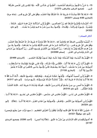 ‫َ َمْ َ َ‬
‫51 - يا حيـ يُّ يا ق ييـو م بيـ ر ح ميـ ت ك أ َ س تيـغيـيث ، أ َ ص ليـ ح لي شيـ أـنيـي ك ليـه ، وال ت كليـني إلى ـن فيـسي طيـ ر ف ة‬
‫َ َمْ‬
‫َ َ أ ِ‬
‫ ُ ـَّ‬
‫َ َمْ‬
‫َمْ أ ِ َمْ‬
‫َمْ َ‬
‫ ُ أ ِ َ َمْ َ أ ِ أ ِ‬
‫َ وـّ‬
‫َ‬
‫أ ِ‬
‫عيـين .‬
‫َ‬

‫]صحيح الترغيب والترهيب 372/1 [‬

‫61 - ال إل ه إ ال وـّ ال ل ه و حيـ د ه ال شيـري ك ل ه، ل ه ال ميـ ل ك ول ه ال ح ميـد، و ه و على ك ل شي ء قدير . )مائة مرة(‬
‫ ُ وـّ َ  ٍ َ‬
‫ ُ َ‬
‫َ َمْ‬
‫ ُ‬
‫ ُ َمْ  ُ‬
‫ ُ‬
‫َ  ُ‬
‫َ‬
‫َمْ َ  ُ‬
‫وـّ  ُ‬
‫َ‬
‫]البخاري 59/4 ومسلم 1702/4 [‬
‫71 - أ َ ص بيـ حيـنا و أ َ ص بيـ ح ال ميـل ك لل ه ر ب العيـا لميـين ، ال ل هيـ م إ أ ِ ـنيـي أ سيـ أ ليـ ك خيـ ي ر هيـذا اليـ ي وم ، فيـ ت ح ه ،‬
‫َ َمْ َ  ُ‬
‫َ َمْ‬
‫َمْ َ  ُ َ َ َمْ َ‬
‫وـّ  ُ ـَّ  ِّ‬
‫َ‬
‫أ ِ َ  ِّ‬
‫ ُ  ُ‬
‫َ َمْ َ َمْ‬
‫َمْ َ َمْ‬
‫ََ‬
‫]أبو داود‬
‫و ـن صيـ ر ه ، وـنيـو ر ه و بيـ ر ك تيـ ه ، و هيـدا ه ، و أعيـو ذ بيـ ك ميـ ن شيـ ر ما فيـي ه و شيـ ر ما ب عيـ ده .‬
‫َ َمْ َ‬
‫أ ِ َ َ  ِّ‬
‫ ُ أ ِ َ أ ِ َمْ َ  ِّ‬
‫ ُ‬
‫َ  ُ‬
‫َ  ُ َ َ َ َ َ  ُ‬
‫َ‬
‫َ َ َمْ َ  ُ‬
‫223/4 [‬
‫أذكار المساء ::‬
‫1 - أ َ م س ييـنا و أ َ مسيـى الميـل ك لله وال حم د لله ، ال إل ه إ ال وـّ ال ل ه وح د ه ال شري ك ل ه، ل ه ال ميـل ك ول ه ال ح ميـد،‬
‫َ َمْ‬
‫ ُ‬
‫ ُ  ُ‬
‫ ُ‬
‫َ  ُ‬
‫َ‬
‫وـّ  ُ َ َ  ُ‬
‫َ‬
‫َ َ  ُ‬
‫ ُ‬
‫َ َمْ‬
‫َمْ َ َمْ‬
‫ََ‬
‫ ُ أ ِ َ أ ِ َمْ‬
‫و ه و على ك ل شي ء قدير ، ر ب أ سيـ أ ليـ ك خيـي ر ما في هيـذ ه ال ليـ ي ل ة و خيـي ر ما ب عيـ دهيـا ، و أعيـو ذ ب ك م ن‬
‫َ َمْ َ‬
‫أ ِ ـَّ َمْ َ أ ِ َ َ َ‬
‫َمْ َ  ُ َ َ َ‬
‫َ  ِّ‬
‫وـّ َ  ٍ‬
‫ ُ َ‬
‫َ  ِّ َ‬
‫َ  ِّ َ‬
‫ ٍ‬
‫شيـ ر هيـذ ه ال ليـ يل ة و ش ر ما ب عيـ دهيـا ، ر ب أعيـو ذ ب ك م ن ا ل ك سيـ ل وسيـو ء ا ل كيـ بر ، ر ب أعيـو ذ ب ك م ن عيـذا ب‬
‫ ُ أ ِ َ أ ِ َمْ َ‬
‫أ ِ َمْ أ ِ َ‬
‫ ُ أ ِ َ أ ِ َ َمْ َ َ أ ِ َ‬
‫َ َمْ َ‬
‫أ ِ ـَّ َمْ أ ِ َ َ  ِّ‬
‫َ  ِّ‬
‫في ال نيـا ر و عيـذا ب في ال قيـ بر .‬
‫َ َمْ‬
‫ ٍ‬
‫وـّ أ ِ َ َ‬

‫]مسلم 8802/4 [‬

‫2 - ال ل هيـ م بأ ِ ك أ َ م سيـينا، و ب ك أ َ صيـ ب حنا، و ب ك ـن حيـيا، و ب ك ـنميـو ت و إ أ ِ ليـ ي ك ال مصيـير .‬
‫َ‬
‫ ُ َ َ َمْ َ‬
‫َ أ ِ َ َ‬
‫َ أ ِ َ َ َمْ‬
‫َمْ َ َمْ‬
‫َ أ ِ َ‬
‫َ َمْ َ‬
‫وـّ  ُ ـَّ‬

‫]الترمذي 664/5 [‬

‫ََ‬
‫ََ‬
‫3 - ال لهيـ م أ َ ـن ت ر بيـي ال إل ه إ ال وـّ أ َ ـن ت ، خ ل ق تنيـي و أـنا ع بيـ د ك ، و أـنا عليـى ع هيـ د  ك و و عيـ د  ك ما ا س تيـ ط عيـت ،‬
‫َمْ َ َ َمْ‬
‫َ َمْ أ ِ َ َ َ َمْ أ ِ َ‬
‫َ‬
‫َ َمْ  ُ‬
‫َ َ َمْ َ‬
‫َمْ َ‬
‫َ‬
‫ـَّ َمْ َ َ  ِّ‬
‫وـّ‬
‫ ُ َ َ أ ِ أ ِ َمْ َ أ ِ َ َ َ ـَّ َ َ‬
‫َ‬
‫َ‬
‫َ َمْ أ ِ  ُ‬
‫أعيـو ذ ب ك م ن شيـ ر ما ص نيـ عت ، أبيـو ء ليـ ك ب ن عيـ م تيـ ك ع ليـ ي و أبيـو ء ب ذ ـنيـبي فا غف يـ ر لي ف إ ـنيـ ه ال ي غيـ ف ر‬
‫َ أ ِ ـَّ  ُ‬
‫َ َمْ أ ِ َمْ‬
‫ ُ أ ِ َ َمْ‬
‫َ َ َمْ‬
‫ ُ أ ِ َ أ ِ َمْ َ  ِّ‬
‫ال ذـنيـو ب إ أ ِ ال وـّ أ َ ـن ت .‬
‫َمْ َ‬
‫َ‬
‫ُّ‬

‫]البخاري 051/7 [‬

‫َ‬
‫4 - ال ل هيـ م إ أ ِ ـنيـي أمسي ت أ َ ُ شيـ ه د ك ، و أ  ُ شيـ ه د ح م ليـ ة عيـ ر شيـك ، و مال ئ ك تك ، و جميـي ع خ ليـ قك ، أ َ ـنيـ ك أ َ ـنيـ ت هللا ال‬
‫ ُ‬
‫ـَّ َ َمْ َ‬
‫َ َ َمْ أ ِ‬
‫َ َ‬
‫َ َ أ ِ َ أ ِ‬
‫َ َمْ أ ِ  ُ َ َ َ َ َ َمْ أ ِ‬
‫َمْ أ ِ  ُ‬
‫ ُ‬
‫وـّ  ُ ـَّ  ِّ‬
‫إل ه إ ال وـّ أ َ ـنيـ تَ و حيـ د  ك ال شري ك ليـك ، و أ َ ن  ُ م ح ميـدا ع بيـ د  ك و رسيـو ليـك .)أربع مرات(‬
‫ ُ‬
‫َ َمْ  ُ َ َ َ‬
‫َ ـَّ  ُ َ وـّ‬
‫َ َ‬
‫َ‬
‫َ َمْ َ َ‬
‫َمْ‬
‫َ‬

‫]أبو داود 713/4 [‬

‫َ‬
‫َ َ َ َمْ َ َمْ  ُ‬
‫5 - ال ل هيـ م ما أمسى بي ميـ ن ـن عيـ م ة أو ب أ حيـ د ميـ ن خ ليـ قك ، ف ميـ ن ك و حيـ د  ك ال شري ك ليـك ، ف ليـ ك ا ل ح ميـ د‬
‫َ َ‬
‫َ أ ِ َمْ َ َ َمْ َ َ‬
‫أ ِ َمْ أ ِ َمْ َ  ٍ َ أ ِ َ َ  ٍ أ ِ َمْ َ َمْ أ ِ‬
‫وـّ  ُ ـَّ‬
‫و ليـ ك ال ش كيـر .‬
‫ُّ َمْ‬
‫ََ َ‬

‫]أبو داود 813/4 [‬

‫6 - ال ل هيـ م عا فيـني في ب دـنيـي ، ال ل هيـ م عا فيـني في س ميـعي ، ال ل هيـ م عا فيـني في ب صيـري ، ال إل ه إ ال وـّ أ َ ـنيـ ت .‬
‫َمْ َ‬
‫َ‬
‫َ َ‬
‫أ ِ‬
‫وـّ  ُ ـَّ‬
‫َ َمْ‬
‫أ ِ‬
‫وـّ  ُ ـَّ‬
‫َ َ‬
‫أ ِ‬
‫وـّ  ُ ـَّ‬
‫ََ‬
‫َ‬
‫ال ل هيـ م إ أ ِ ـنيـي أعيـو ذ ب ك م ن ا ل كيـفر ، وال فيـ قر ، و أعيـو ذ ب ك م ن عذا ب ال قيـ بر ، ال إل ه إ ال وـّ أ َ ـنيـ ت . )اثالاثا(‬
‫َمْ َ‬
‫َ‬
‫َ َمْ‬
‫أ ِ‬
‫ ُ أ ِ َ أ ِ َمْ َ‬
‫َ َ َمْ‬
‫ ُ أ ِ َ أ ِ َ َمْ  ُ‬
‫وـّ  ُ ـَّ وـّ‬

‫]أبو‬

‫داود 423/4 [‬
‫7 - ح س بيـ ي ال ل ه ال إل ه إ ال وـّ ه و ع ليـي ه ت و كيـل ت و ه و ر ب ال ع ر ش ال عـظيـيم . ) سبع م رات حي ن ي ص بح ويمسي(‬
‫َ‬
‫َمْ أ ِ‬
‫َ‬
‫َ وـّ‬
‫َ‬
‫َ َمْ أ ِ‬
‫ ُ َ  ُ َ َ ُّ‬
‫ ُ َ َ َ أ ِ َ َ ـَّ‬
‫َ‬
‫َ َمْ أ ِ َ وـّ  ُ‬
‫]أبو داود موقوفا 123/4 [‬
‫َ‬
‫8 - أعيـو ذ ب ك لميـا ت ال ل ه ال تيـا ميـا ت م ن شيـ ر ما خ ليـق . )اثالاثا إذا أمسى(‬
‫ََ‬
‫أ ِ أ ِ َمْ َ  ِّ‬
‫أ ِ وـّ أ ِ وـّ وـّ‬
‫ ُ أ ِ َ أ ِ‬
‫أ ِ‬
‫781/3 [‬

‫5‬

‫]أحمد 092/2 ، وصحيح الترمذي‬

 