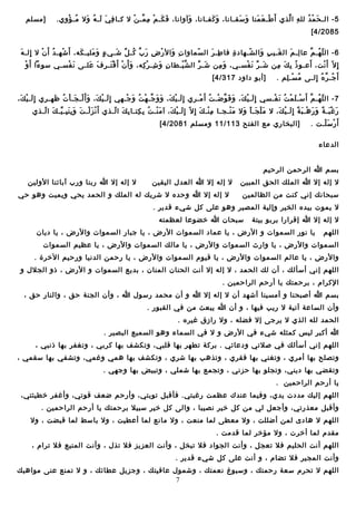 ‫5 - اليـ ح م د لل ه ا لذي أ َ طيـ ع منا و سقيـاـنا، و كفيـاـنا، ومآواـنا، ف كيـ م م ميـ ن ال كيـا ف ي ليـ ه وال ميـ ؤوي.‬
‫ ُ َمْ‬
‫أ ِ َ َ  ُ َ‬
‫َ َ َمْ أ ِ ـَّ َمْ‬
‫َ‬
‫َ َ‬
‫َ َ‬
‫َمْ َ َ‬
‫أ ِ ـَّ‬
‫َ َمْ  ُ‬

‫]مسلم‬

‫5802/4 [‬
‫أ ِ َ‬
‫6 - ال ل هيـ م عا ليـ م ال غيـي ب وال شيـهاد ة فا طيـ ر ال سماوا ت وال ر ض ر ب كيـ ل شيـي ء و ملييـ كه، أ َ شهيـ د أ َ ن ال إليـ ه‬
‫َمْ  ُ َمْ‬
‫َ‬
‫ ٍ َ َ‬
‫أ ِ َ َمْ أ ِ َ ـَّ  ُ  ِّ َ‬
‫وـّ‬
‫أ ِ َ‬
‫أ ِ‬
‫وـّ‬
‫أ ِ َ‬
‫َ‬
‫أ ِ َ‬
‫وـّ  ُ ـَّ‬
‫َ‬
‫َمْ‬
‫إ أ ِ ال وـّ أ َ ـنت، أعيـو ذ ب ك من شيـ ر ـن فسيـي، و من شيـ ر ال ش ييـطا نأ ِ و شيـ ر كه، و أ َ ن أ َ ق تيـ ر ف عليـى ـن فسيـي سوءا أ َ و‬
‫َ َمْ‬
‫َ َمْ َمْ َ أ ِ َ َ‬
‫َ أ ِ َمْ أ ِ‬
‫ـَّ َمْ‬
‫َ  ِّ‬
‫َ أ ِ‬
‫َ  ِّ َ َمْ‬
‫ ُ أ ِ َ أ ِ‬
‫َمْ‬
‫أ َ جيـ ر ه إليـى م سيـ لم .‬
‫ ُ َمْ أ ِ‬
‫ ُ ـَّ  ُ أ ِ‬

‫]أبو داود 713/4 [‬

‫7 - ال ل هيـ م أ َ سيـ ل م ت ـن فيـسي إ أ ِ ليـ ي ك، و ف و يضيـ ت أ َ ميـري إ أ ِ ليـ ي ك، و و جيـ ه ت و جيـهي إ أ ِ ليـ ي ك، و أ َ ليـ جيـ ا ت ظهيـري إ أ ِ ليـ ي ك،‬
‫َ َمْ َ‬
‫َ َمْ َ َ َمْ َ َمْ  ُ َ‬
‫َ َمْ َ َ َ ـَّ َمْ  ُ َ َمْ‬
‫َ َمْ َ َ َ ـَّ َمْ  ُ َمْ‬
‫َمْ َ َمْ  ُ َ َمْ‬
‫وـّ  ُ ـَّ‬
‫ر غ بيـ ة و ر هيـ ب ة إ أ ِ ليـ ي ك، ال م ل جيـ أ وال م نيـجيـا م نيـ ك إ أ ِ ال وـّ إ أ ِ ليـ ي ك، مآ م نيـ ت ب كتيـا ب ك ا ليـذي أ َ ـن ز ليـ ت و ب ن بيـ ييـ ك ا ليـذي‬
‫َمْ َ َمْ َ َ أ ِ َ أ ِ  ِّ َ وـّ‬
‫َ َمْ  ُ أ ِ أ ِ أ ِ َ وـّ‬
‫َ َمْ َ‬
‫أ ِ َمْ َ‬
‫َ َمْ‬
‫َ َمْ َ َ َ‬
‫َ َمْ َ  ً َ َ َمْ َ  ً َ َمْ َ‬
‫أ َ ر س ليـت .‬
‫َمْ َ َمْ‬

‫]البخاري مع الفتح 311/11 ومسلم 1802/4 [‬

‫الدعاء‬
‫بسم هللا الرحمن الرحيم‬
‫ال إله إال هللا الملك الحق المبين‬
‫سبحاـنك إـني كنت من الـظالمين‬

‫ال إله إال هللا العدل اليقين‬

‫ال إله إال هللا ربنا ورب مآبائنا الولين‬

‫ال إله إال هللا وحده ال شريك له الملك و الحمد يحي ويميت وهو حي‬

‫ال يموت بيده الخير وإلية المصير وهو على كل شيء قدير .‬
‫ال إله إال هللا إقرارا بربو بيتة‬
‫اللهم‬

‫سبحان هللا خضوعا لعـظمته‬

‫يا ـنور السموات و الرض ، يا عماد السموات الرض ، يا جبار السموات والرض ، يا ديان‬

‫السموات والرض ، يا وارث السموات والرض ، يا مالك السموات والرض ، يا عـظيم السموات‬
‫والرض ، يا عالم السموات والرض ، يا قيوم السموات والرض ، يا رحمن الدـنيا ورحيم الخرة .‬
‫اللهم إـني أسألك ، أن لك الحمد ، ال إله إال أـنت الحنان المنان ، بديع السموات و الرض ، ذو الجالل و‬
‫الكرام ، برحمتك يا أرحم الراحمين .‬
‫بسم هللا أصبحنا و أمسينا أشهد أن ال إله إال هللا و أن محمد رسول هللا ، وأن الجنة حق ، والنار حق ،‬
‫وأن الساعة مآتية ال ريب فيها ، و أن هللا يبعث من في القبور .‬
‫الحمد لله الذي ال يرجى إال فضله ، وال رازق غيره .‬
‫هللا أكبر ليس كمثله شيء في الرض و ال في السماء وهو السميع البصير .‬
‫اللهم إـني أسألك في صالتي ودعائي . بركة تطهر بها قلبي، وتكشف بها كربي ، وتغفر بها ذـنبي ،‬
‫وتصلح بها أمري ، وتغني بها فقري ، وتذهب بها شري ، وتكشف بها همي وغمي، وتشفي بها سقمي ،‬
‫وتقضي بها ديني، وتجلو بها حزـني ، وتجمع بها شملي ، وتبيض بها وجهي .‬
‫يا أرحم الراحمين .‬
‫اللهم إليك مددت يدي، وفيما عند ك عـظمت رغبتي. فأقبل توبتي، وأرحم يضعف قوتي، وأغفر خطيئتي،‬
‫وأقبل معذرتي، وأجعل لي من كل خير ـنصيبا ، والى كل خير سبيال برحمتك يا أرحم الراحمين .‬
‫اللهم ال هادى لمن أيضللت ، وال معطى لما منعت ، وال ماـنع لما أعطيت ، وال باسط لما قبضت ، وال‬
‫مقدم لما أخرت ، وال مؤخر لما قدمت .‬
‫اللهم أـنت الحليم فال تعجل ، وأـنت الجواد فال تبخل ، وأـنت العزيز فال تذل ، وأـنت المنيع فال ترام ،‬
‫وأـنت المجير فال تضام ، و أـنت على كل شيء قدير .‬
‫اللهم ال تحرم سعة رحمتك ، وسبوغ ـنعمتك ، وشمول عافيتك ، وجزيل عطائك ، و ال تمنع عنى مواهبك‬
‫7‬

 