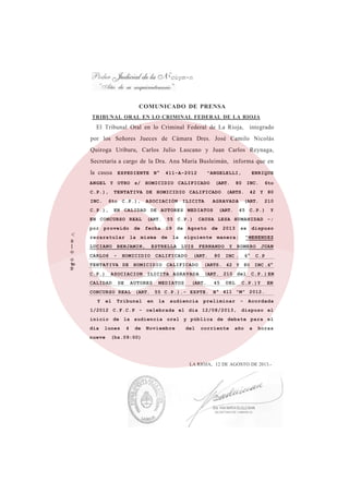 'cuym-n
COMUNICADO DE PRENSA
<
0
1
o
o
to
D
TRIBUNAL ORAL EN LO CRIMINAL FEDERAL DE LA RIOJA
El Tribunal Oral en lo Criminal Federal de La Rioja, integrado
por los Señores Jueces de Cámara Dres. José Camilo Nicolás
Quiroga Uriburu, Carlos Julio Lascano y Juan Carlos Reynaga,
Secretaría a cargo de la Dra. Ana María Busleimán, informa que en
la causa EXPEDIENTE N° 411-A-2012 "ANGELELLI, ENRIQUE
ANGEL Y OTRO s/ HOMICIDIO CALIFICADO (ART. 80 INC. 6to
C.P.), TENTATIVA DE HOMICIDIO CALIFICADO (ARTS. 42 Y 80
INC. 6to C.P.), ASOCIACIÓN ILICITA AGRAVADA (ART. 210
C.P.), EN CALIDAD DE AUTORES MEDIATOS (ART. 45 C.P.) Y
EN CONCURSO REAL (ART. 55 C.P.) CAUSA LESA HUMANIDAD -;
por proveído de fecha 09 de Agosto de 2013 se dispuso
recaratular la misma de la siguiente manera: "MENENDEZ
LUCIANO BENJAMIN, ESTRELLA LUIS FERNANDO Y ROMERO JUAN
CARLOS - HOMICIDIO CALIFICADO (ART. 80 INC . 6° C.P
TENTATIVA DE HOMICIDIO CALIFICADO (ARTS. 42 Y 80 INC .6°
C.P.) ASOCIACION ILICITA AGRAVADA (ART. 210 del C.P. ) EN
CALIDAD DE AUTORES MEDIATOS (ART. 45 DEL C.P.)Y EN
CONCURSO REAL (ART. 55 C.P.).- EXPTE. N° 411 "M" 2012.-
Y el Tribunal en la audiencia preliminar - Acordada
1/2012 C.F.C.P - celebrada el dia 12/08/2013, dispuso el
inicio de la audiencia oral y pública de debate para el
dia lunes 4 de Noviembre del corriente año a horas
nueve (hs.09:00)
LA RIOJA, 12 DE AGOSTO DE 2013.-
 