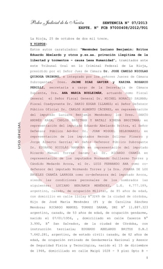 Poder Judicial de la Nación

SENTENCIA Nº 07/2013
EXPTE. Nº FCB 97000408/2012/TO1

La Rioja, 25 de octubre de dos mil trece.
Y VISTOS:
Estos autos caratulados: “Menéndez Luciano Benjamín; Britos
Eduardo Abelardo y otros p.ss.aa. privación ilegítima de la
libertad y tormentos – causa Lesa Humanidad”, tramitados ante
este

Tribunal

Oral

en

lo

Criminal

Federal

de

La

Rioja,

presidido por el Señor Juez de Cámara Dr. JOSE CAMILO NICOLAS
QUIROGA URIBURU, e integrado por los señores Jueces de Cámara
Subrogantes,
PERILLI,

JAIME

secretaría

Suplente,
General

Dres.

Dra.

ANA

a

DIAZ

cargo

MARIA

GAVIER

de

la

y

KARINA

Secretaria

BUSLEIMÁN,

ROSARIO
Cámara

como

actuando

de

Fiscal

el Señor Fiscal General Dr. MICHEL HORACIO SALMAN;

Fiscal Coadyuvante Dr. DARIO EDGAR ILLANES; el Señor Defensor
Público Oficial Dr. CARLOS ALBERTO CÁCERES, en representación

USO OFICIAL

del

imputado

Luciano

Benjamín

Menéndez;

los

Dres.

DARÍO

ANDRÉS KAEN, CARLOS BROITMAN Y NATALI XIMENA BROITMAN; en
representación del imputado Eduardo Abelardo Britos, el Señor
Defensor

Público

representación

Ad-Hoc

de

los

Dr.

JUAN

imputados

MIGUEL

Hernán

DELEONARDI;

Dolivar

en

Pizarro

y

Jorge Alberto García; el Señor Defensor Público Subrogante
Dr. EDUARDO NICOLÁS NARBONA en representación del imputado
Ricardo

Manuel

Torres

Daram;

el

Dr.

RICARDO

CHAMÍA

en

representación de los imputados Normando Guillermo Torres y
Cándido Medardo Aroca, el Dr. LUIS FERNANDO ANA como codefensor del imputado Normando Torres y la Dra. JOHANA DE LOS
ÁNGELES CHAMÍA LARROSA como co-defensora del imputado Aroca,
siendo

las

siguientes:

condiciones
LUCIANO

personales

BENJAMIN

de

los

MENÉNDEZ,

nombrados

L.E.

las

4.777.189,

argentino, casado, de ocupación Militar, de 85 años de edad,
con domicilio en calle llolay N°3269 de la ciudad de córdoba,
Hijo

de

José

Mendoza;

Maria

RICARDO

Menéndez

MANUEL

(F)

TORRES

y

de

DARAM,

Carolina
DNI

N°

Sánchez

11.887.323

argentino, casado, de 53 años de edad, de ocupación gendarme,
nacido

el

07/01/1956,

3.990,

B°

San

instrucción

,

Salvador,

terciaria;

domiciliado
de

la

EDUARDO

en

ciudad

calle
de

ABELARDO

Caseros

Córdoba,
BRITOS

N°
con

D.N.I

7.642.281, argentino, de estado civil: casado, de 62 años de
edad, de ocupación retirado de Gendarmería Nacional y Asesor
de Seguridad Física y Tecnológica, nacido el 15 de diciembre
de 1948, domiciliado en calle Maipú 1028 - 9 piso Dpto B 1

 