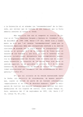 o la Convención
sión,

por

debería

al no atender

estimar

resolver
Más

que

se trataba

al tratar

explící ta fue

mente

de 1995

se dij o que

de una

aún

al respecto

Delgado

(IDH, Serie

"...
el

cuestión

término

corriente

de acuerdo

con la regla general

de los Tratados

decisión

Convención

sentido

del Estado.

lidad internacional

por

el artículo

por incumplir

con-

sobre

incumplimiento

haya

la

a su sentido

de viena

de las partes

el Estado

el 8

de interpretación

Como no consta

no es aplicable

En consecuencia,

cuyo

fa-

y llana-

usado

conforme

la Convención

obligatoria

la intencíón

especial,

Convención.

de

de

y, por ello, no tiene el carácter

jurisdiccional

ría la responsabilidad
sente

31.1

lisa

'recomendaciones'

debe ser interpretado

Derecho

la Corte

vs. Colombia",

C N° 22), donde

Americana

en el artículo

que

en ocasión

y Santana

Convención

tenida

de la Comi-

el fondo.

llar en el "Caso Caballero
de diciembre

las "recomendaciones"

el

de una
genera-

que en la presido

darle

un

31.4 de la misma

no incurre

en responsabi-

con una recomendación

no obli-

gatoria.,," (infra 67).
8 0)
la

fecha,

que,

Que

sin

cuando

un

-especialmente
gación

Perú,

de

sentencia

33, infras

criterio

perjuicio
Estado

de
es

si se trata

de realizar

mendaciones

tal

los
del

considerarse,
parte

17 de

de

de derechos

sus mejores
órganos

se ha venido

de

un

septiembre

79, 80 Y 81).

-104-

de

manera

tratado

humanos-,

esfuerzos
control

manteniendo

para

1997,

paralela

internacional
tiene

aplicar

(Caso Loayza
de

hasta

IDH,

la oblilas reco-

Tamayo
Serie

vs.
C N°

 
