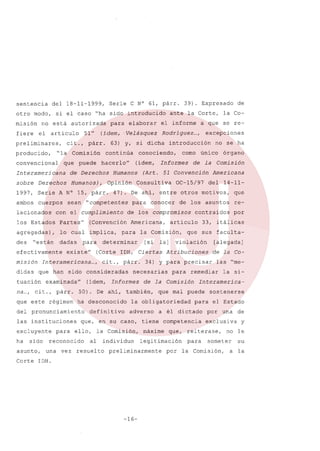 sentencia

del 18-11-1999,

otro modo,
misión
fiere

Serie C N° 61, párr.

si el caso uha sido introducido

no está autorizada
el

articulo

preliminares,
producido,

(ídem,.

51"

cit.,

para

párr.

elaborar
Velásquez

convencional

que puede

de Derechos

sobre

Humanos),

Derechos

ambos cuerpos sean
lacionados

(Convención

agregadas),

lo cual

implica,

des

dadas

misión

Interamericana

didas

que han

tuación
na ...,

cit., párr.

que este régimen

instituciones

excluyente

ha

sido

asunto,

para

cit. , párr.

definitivo

ello,

vez

en
la

al

resuelto

del

14-11-

34)

la]

su

Comisión,

violación

individuo

para

Corte IDH.

-16-

sostenerse

para el Estado

competencia

por

la si-

Interamerica-

a él dictado

que,

las "me-

remediar

Comisión

legitimación

preliminarmente

[alegada]
de la Co-

que mal puede

máxime

por

33, itálicas

y para precisar

tiene

re-

que sus faculta-

la obligatoriedad

caso,

que

contraidos

Atribuciones

de la

adverso

asuntos

articulo

necesarias

Informes

ha desconocido

reconocido
una

[si

50). De ahi, también,

que,

Comísíón
Americana

OC-15/97

la Comisión,

(Corte IDH, Ciertas

(idem,

del pronunciamiento
las

para

determinar

...,

órgano

de la

51 Convención

Americana,

sido consideradas

examinada"

Informes

de los compromisos

Partes"

existe"

no se ha

como único

para conocer de los

los Estados

efectivamente

introducción

Consultiva

"competentes

para

excepciones

47). De ahi, entre otros motivos,

con el cumplimiento

Uestán

Rodríguez ...,

Humanos (Art.

1997, Serie A N° 15, párr.

la Co-

a que se re-

(idem,

Opinión

de

el informe

conociendo,

hacerlo"

Interamericana

ante la Corte,

63) y, si dicha

"la Comisión continúa

39). Expresado

por

una

de

exclusiva

y

reiterase,

para
la

no

someter

Comisión,

a

le

su
la

 