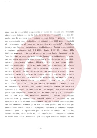 para

que 'la autoridad

vinculante
recho
ser

determine

una

al interesado
Gutman
y

vs.

costas,

itálica

que reclama

estima

en el goce

ner de ellos sentencia
gantes"

6-8-2008,

(Dahlgren,

útil

las decisiones,

así,

es

los

raciones,

deben establecer

con sus ámbitos

2929

párr o 96) o uLa obligación

humanos

a

las

víctimas

ternacional

humanitario

ciones"

f

párr.

ciones

Unidas,
ello

humanos

4,

sus

citas

y ordenar

respectivos

eficaces,

manifiestas

sobre

a interponer

60/147,

entonces,

-de acuerdo

-18-

y

Idro~

asegurar
de

que

derechos

ordenamientos

incluso
el

reparación"

derecho

graves

recursos

de

del derecho

y obtener

efectos

las

internaciona-

16-12-2005) o Corolario

que análogos

repa-

[... do Proporcio]

de las normas

y de violaciones

sus

de las reparaciones

el deber de:

básicos

efecto

al dictar

de respetar,

en los

-1996-

habrán

in-

repara-

aprobados por la Asamblea General de las

resolución
será,

y obte-

de los liti-

internacionales

recursos

directríces

de violaciones

les de derechos

normas

entre otros,

víctimas
y

las

100,
es la

(Corte IDH, Mejia

de las mismas"

lo previsto

comprende,

(UPrincipios

de todo

aplicar

[ ] según
...

jurídicos
nar

y

Y

internos

el alcance

va ...,

respeten

párro

Suprema,

clara y precisa

de ejecución

se

Corte

de las personas

las formas
cito,

184,

que "para mantener el

de manera

de competencia-

N°

(Castañeda

jurisdiccional

tribunales

en favor de los derechos

restituir

reparaciones

a los derechos

319:2925,

Fallos:

agregada) o Tanto

de

de esta

útil relativa

para

fondo,
e

Serie

ante algún órgano

itálica

fallos

preliminares,

agregada) o Y, en el decir
de ocurrir

sea útil

y repararlo"

de su derecho

del

a algún de-

tener y que, en caso de

el recurso

excepciones

sentencia

uposibilidad

una decisión

o no una violación

violación,

México,

capaz de emitir

si ha habido

que la persona

encontrada

y

competente

Na-

forzoso
de es-

 