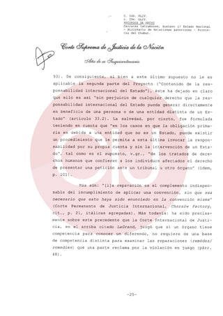 C.
C.

568.
594.

XLIV.
XLIV.

RECURSOS DE HECHO
Carranza Latrubesse, Gustavo el Estado Nacional
- Ministerio de Relaciones Exteriores - Provincia del Chubut.

93).

De consiguiente,

aplicable

la segunda

ponsabilidad
que ello

si bien
parte

internacional

del

es asi "sin perjuicio
internacional

en beneficio

de una persona

(articulo

teniendo

33.2).

en cuenta

ria es debida

sabilidad
do",

tal

("Contenido

por

directamente

distinta

cierto,

en claro

que la res-

generar

o de una entidad

entidad

fue

que no es un Estado,

que le permita
cuenta

de un Esformulada

que confieren

de presentar

una petición

puede

invocar

v.gr.,

"de los

a los individuos
ante un tribunal

primaexistir

la respon-

y sin la intervención

es el supuesto,

chos humanos

a esta última

le es

de la res-

derecho

pueda

salvedad,

no

éste ha dejado

de cualquier

del Estado

La

por su propia
como

Proyecto

supuesto

que "en los casos en que la obligación

a una

un procedimiento

último

del Estado"),

ponsabilidad

tado"

a este

de un Esta-

tratados

afectados

de dereel derecho

u otro órgano"

(idem,

p. 101).

Más aún: "[l]a reparación
sable

incumplimiento

del

necesario
(Corte

es el complemento
una

que esto
Permanente

haya sido
de

cit., p. 21, itálicas
mente
cia,

en el arriba
para

de competencia
remedies)

conocer

que una parte

en la

Más

juzgó

un diferendo,
examinar

reclama

Chorzów

que

-25-

misma"
Factory,

ha sido precisa-

Internacional

de Justi-

si un órgano

no requiere

tiene

de una

las reparaciones

por la violación

•

sin que sea

convención

todavía:

que la Corte

LaGrand,

para

convención,

Internacional,

agregadas).

citado

distinta

enunciado

Justicia

sobre este precedente

competencia

48)

de aplicar

indispen-

base

(remedes/

en juego

(párr.

 
