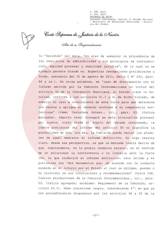 C. 568. XLIV.
C. 594. XLIV.
RECURSOS DE HECHO

Carranza Latrubesse, Gustavo el Estado Nacional
- Ministerio de Relaciones Exteriores - Provincia del Chubut.

lo "decidido"

por

los requisitos

de admisibilidad

ción,

ésta,

equidad procesal

"en aras

de asegurar

y los principios

y seguridad

jurídica",

Grande vs.

fondo, sentencia

del 31 de agosto de 2011, Serie

Informe

emitido

artículo
cultad,

En otras

Argentina

palabras,

por

la

(ídem,

agregada).

Importa

hacer

visto

desde

por

cuanto,

índole

preliminar

posibilidad

Castañeda

del

mediante

de no solucionar

la

en el interin

tículo

Estado

artículo

el

informe

agregada;

45.1) .

63,

conducta

controversia

de la Comisión
asimismo:

los procedimientos

dispuestos

resulta
de

la Corte

último
con la

se dirigen,

y el
conducta
pueden o

recomendaciones"

(Corte IDH,

Interamericana

cit.,

(supra,

-27-

la

deriva

ante

cuerdo

Reglamento

por

la

en el sentido

este

al Cual
y

itálica

los alcan-

Si algo

estatal,

definitivo:

por el Estado

con-

50 no significa

o no llevarla

al informe

de

procesal

es que la mentada índole

Debe insistirse

la fa-

interesado,

defini ti va.

en sus conclusiones

Atribuciones

53, itálica

del

párr.

alternativa

son "dos documentos que, de a

no coincidir
Ciertas

del

es la propia

IDH, la que conducirá
preliminar

cit.,

en esta

ángulo

informe

del

Corte para que determine

Gutman...,

desde esa perspectiva,

que, regularmente,

asumida

el

el Estado tiene

conforme a su competencia

hincapié

y

con el

en virtud

de que, sin más, la Comisión pueda variar

ces de aquél
claro,

de esta

el derecho

tenciosa"

discrepancia

51.1 y 61 de dicho tratado,

someter el caso a conocimiento
los hechos y aplique

preliminares

C N° 231, párr.

Interamericana

50 de la Convención Americana,
conforme a los artículos

de contradic-

(excepciones

en "caso de

Comisión

de

de lo cual es un

ejemplo patente

46 y ss.).

la procedencia

los

de la

considerando
artículos

...,

párr.

Comisión,

ar-

4° ) en que ya
48 a 50

de

la

 